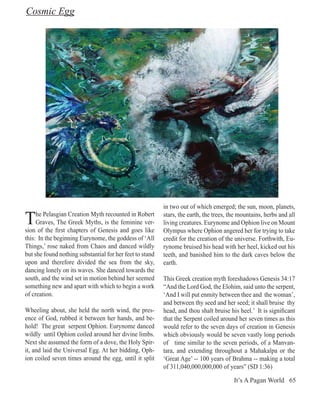 Cosmic Egg




                                                          in two out of which emerged; the sun, moon, planets,

T    he Pelasgian Creation Myth recounted in Robert
     Graves, The Greek Myths, is the feminine ver-
sion of the first chapters of Genesis and goes like
                                                          stars, the earth, the trees, the mountains, herbs and all
                                                          living creatures. Eurynome and Ophion live on Mount
                                                          Olympus where Ophion angered her for trying to take
this: In the beginning Eurynome, the goddess of ‘All      credit for the creation of the universe. Forthwith, Eu-
Things,’ rose naked from Chaos and danced wildly          rynome bruised his head with her heel, kicked out his
but she found nothing substantial for her feet to stand   teeth, and banished him to the dark caves below the
upon and therefore divided the sea from the sky,          earth.
dancing lonely on its waves. She danced towards the
south, and the wind set in motion behind her seemed       This Greek creation myth foreshadows Genesis 34:17
something new and apart with which to begin a work        “And the Lord God, the Elohim, said unto the serpent,
of creation.                                              ‘And I will put enmity between thee and the woman’,
                                                          and between thy seed and her seed; it shall bruise thy
Wheeling about, she held the north wind, the pres-        head, and thou shalt bruise his heel.’ It is significant
ence of God, rubbed it between her hands, and be-         that the Serpent coiled around her seven times as this
hold! The great serpent Ophion. Eurynome danced           would refer to the seven days of creation in Genesis
wildly until Ophion coiled around her divine limbs.       which obviously would be seven vastly long periods
Next she assumed the form of a dove, the Holy Spir-       of time similar to the seven periods, of a Manvan-
it, and laid the Universal Egg. At her bidding, Oph-      tara, and extending throughout a Mahakalpa or the
ion coiled seven times around the egg, until it split     ‘Great Age’ -- 100 years of Brahma -- making a total
                                                          of 311,040,000,000,000 of years” (SD 1:36)

                                                                                        It’s A Pagan World 65
 