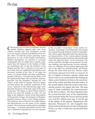 The Egg




C     hristianity has its links to Orphism and the
      Greek Orphites adopted their rites from
serpent worship and. Sun worshipers crossed
                                                     of the so-called “sweat-born” of the earlier Le-
                                                     murians. According to H.P.Blavatsky the human
                                                     race passed through different modes of reproduc-
over into Egypt, Sumeria and Babylon from In-        tion which again depended upon the physiologi-
dia where we find the priests generally styled       cal characteristics of the various phases through
themselves as sons of the Dragon and Serpent.        which humanity progressed from ethereal through
Modern theologians are reticent to seriously         astral into physical types. At first humanity was
contemplate that we might have actually origi-       sexless and then, through various phases of seed-
nated from the Serpent in the Garden of Eden         ing, budding, and egg-bearing, became androgy-
yet mythology tells us that the tradition of the     nous, its offspring as time passed appearing with
Dragon and the Sun is echoed in every part of        one or the other sex predominating, and finally,
the world, and was established through the once      during the latter third root-race distinct males
universal worship of the Sun. If we study the        and females appeared from birth as at present. In
stories of various Rishis and their multifarious
                                                     the 1st Chapter of Genesis, animals, whales and
progeny, Pulastya is found to be the father of all
the egg-bearing Nagas who are human serpents.        fowls of the air are created before the Androgyne
Kasyapa was the grandsire, through his wife          Adam, some Cabalists see them as the sacred ani-
Tamra, of the birds of Garuda. The first Nagas       mals of the zodiac and other heavenly bodies. In
are born before the complete separation of the       the second chapter, Adam the sexless comes first,
sexes, “matured in the man-bearing eggs” pro-        and the animals only appear after him. The deep
duced by the power of the holy sages of the early    sleep of Adam symbolizes the unconsciousness
Lemurians. The Nagas, in spite of their serpent’s
tail,do not creep but manage to walk, run and
                                                     of the first two Races. The Secret Doctrine dates
fight in the allegories. Some of the descendents     the second and third races of the Hyperboreans
of the primitive Nagas, the Serpents of Wisdom,      and Lemurians before the Triassic/Jurassic period
peopled America when it arose during Atlantis.       over sixty-five million years ago. It was the age
The medicine men of Mexico are called Nagals,        of the reptiles of the gigantic Megalosauri, Ich-
and Quetzalcoatl was the name of the winged          thyosauri, Plesiosauri, etc. and of gigantic men.
serpent. The Lemurians produced their offspring
                                                     Science denies the presence of man in that period.
from eggs— as animals and reptiles still do. This
race’s method of reproduction was the outcome
                                                     If this is so why is it that men can describe these
                                                     monsters.
 66    It’s A Pagan World
 