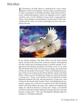 Holy Ghost

         I  n Christianity, the Holy Ghost is symbolized by a dove which
            appears to Jesus at his baptism. The dove plays a prominent part
         in many cosmologies. In the Biblical deluge, Noah sends out first a
         raven, symbolizing darkness which was regarded as prior to light;
         and then a dove. In the Chaldean version, Noah is represented by
         Ishtar, a lunar goddess corresponding to Artemis and of Venus also
         symbolized by a dove. In several cosmologies the dove also sym-
         bolizes the soul.




         In the Hundu tradition, The Holy Ghost was the Holy Breath
         which, moved on the face of the waters at creation, and imparted
         life and vitality into everything created. A similar concept is rec-
         ognized in the Christian Scriptures. In Psalms xxxiii. 6, we read,
         "By the Word of the Lord were the heavens made, and all the host
         of them by the breath of his mouth." Here is the Brahminical con-
         cept of the act of creation by the Divine Breath, which is the Holy
         Ghost, which was also breathed into Adam, by which he became
         "a living soul." Prana, is the breath of life, by which the Creator
         (Brahma) animates the clay, and man became a living soul. host
         of them by the breath of his mouth.” Here is the Brahminical con-
         ception, square out, of the act of creation by the Divine Breath,
         which is the Holy Ghost, the same, also, which was breathed into
         Adam, by which he became “a living soul.” Prana, is the breath
         of life by which the Creator (Brahma) animates the clay, and man
         became a living soul.” This why Nisargadatta Maharaj urges his
         students to ‘Worship the Breath’


                                                                     It’s A Pagan World 67
 
