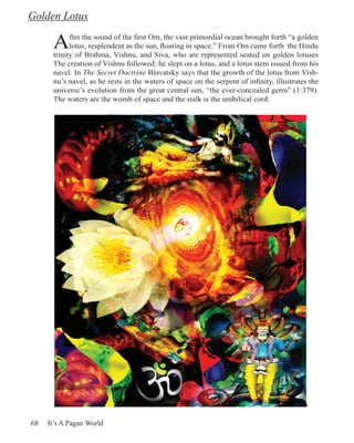 Golden Lotus

      A     fter the sound of the first Om, the vast primordial ocean brought forth “a golden
            lotus, resplendent as the sun, floating in space.” From Om came forth the Hindu
      trinity of Brahma, Vishnu, and Siva, who are represented seated on golden lotuses
      The creation of Vishnu followed: he slept on a lotus, and a lotus stem issued from his
      navel. In The Secret Doctrine Blavatsky says that the growth of the lotus from Vish-
      nu’s navel, as he rests in the waters of space on the serpent of infinity, illustrates the
      universe’s evolution from the great central sun, “the ever-concealed germ” (1:379).
      The waters are the womb of space and the stalk is the umbilical cord.




68   It’s A Pagan World
 