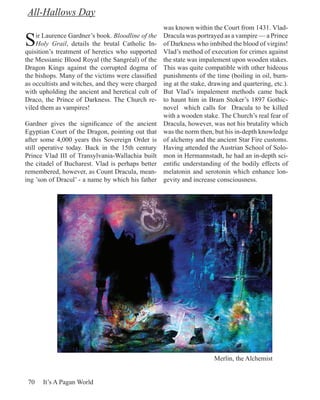 All-Hallows Day
                                                   was known within the Court from 1431. Vlad-

S   ir Laurence Gardner’s book. Bloodline of the
    Holy Grail, details the brutal Catholic In-
quisition’s treatment of heretics who supported
                                                   Dracula was portrayed as a vampire — a Prince
                                                   of Darkness who imbibed the blood of virgins!
                                                   Vlad’s method of execution for crimes against
the Messianic Blood Royal (the Sangréal) of the    the state was impalement upon wooden stakes.
Dragon Kings against the corrupted dogma of        This was quite compatible with other hideous
the bishops. Many of the victims were classified   punishments of the time (boiling in oil, burn-
as occultists and witches, and they were charged   ing at the stake, drawing and quartering, etc.).
with upholding the ancient and heretical cult of   But Vlad’s impalement methods came back
Draco, the Prince of Darkness. The Church re-      to haunt him in Bram Stoker’s 1897 Gothic-
viled them as vampires!                            novel which calls for Dracula to be killed
                                                   with a wooden stake. The Church’s real fear of
Gardner gives the significance of the ancient      Dracula, however, was not his brutality which
Egyptian Court of the Dragon, pointing out that    was the norm then, but his in-depth knowledge
after some 4,000 years this Sovereign Order is     of alchemy and the ancient Star Fire customs.
still operative today. Back in the 15th century    Having attended the Austrian School of Solo-
Prince Vlad III of Transylvania-Wallachia built    mon in Hermannstadt, he had an in-depth sci-
the citadel of Bucharest. Vlad is perhaps better   entific understanding of the bodily effects of
remembered, however, as Count Dracula, mean-       melatonin and serotonin which enhance lon-
ing ’son of Dracul’ - a name by which his father   gevity and increase consciousness.




                                                                      Merlin, the Alchemist


 70   It’s A Pagan World
 