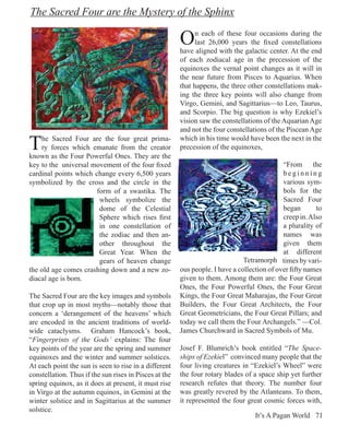 The Sacred Four are the Mystery of the Sphinx

                                                        O     n each of these four occasions during the
                                                              last 26,000 years the fixed constellations
                                                        have aligned with the galactic center. At the end
                                                        of each zodiacal age in the precession of the
                                                        equinoxes the vernal point changes as it will in
                                                        the near future from Pisces to Aquarius. When
                                                        that happens, the three other constellations mak-
                                                        ing the three key points will also change from
                                                        Virgo, Gemini, and Sagittarius—to Leo, Taurus,
                                                        and Scorpio. The big question is why Ezekiel’s
                                                        vision saw the constellations of the Aquarian Age
                                                        and not the four constellations of the Piscean Age

T   he Sacred Four are the four great prima-
    ry forces which emanate from the creator
known as the Four Powerful Ones. They are the
                                                        which in his time would have been the next in the
                                                        precession of the equinoxes,

key to the universal movement of the four fixed                                              “From the
cardinal points which change every 6,500 years                                               beginning
symbolized by the cross and the circle in the                                                various sym-
                       form of a swastika. The                                               bols for the
                        wheels symbolize the                                                 Sacred Four
                        dome of the Celestial                                                began       to
                        Sphere which rises first                                             creep in. Also
                        in one constellation of                                              a plurality of
                        the zodiac and then an-                                              names was
                        other throughout the                                                 given them
                        Great Year. When the                                                 at different
                        gears of heaven change                                 Tetramorph times by vari-
the old age comes crashing down and a new zo-           ous people. I have a collection of over fifty names
diacal age is born.                                     given to them. Among them are: the Four Great
                                                        Ones, the Four Powerful Ones, the Four Great
The Sacred Four are the key images and symbols          Kings, the Four Great Maharajas, the Four Great
that crop up in most myths—notably those that           Builders, the Four Great Architects, the Four
concern a ‘derangement of the heavens’ which            Great Geometricians, the Four Great Pillars; and
are encoded in the ancient traditions of world-         today we call them the Four Archangels.” —Col.
wide cataclysms. Graham Hancock’s book,                 James Churchward in Sacred Symbols of Mu.
“Fingerprints of the Gods’ explains: The four
key points of the year are the spring and summer        Josef F. Blumrich’s book entitled “The Space-
equinoxes and the winter and summer solstices.          ships of Ezekiel” convinced many people that the
At each point the sun is seen to rise in a different    four living creatures in “Ezekiel’s Wheel” were
constellation. Thus if the sun rises in Pisces at the   the four rotary blades of a space ship yet further
spring equinox, as it does at present, it must rise     research refutes that theory. The number four
in Virgo at the autumn equinox, in Gemini at the        was greatly revered by the Atlanteans. To them,
winter solstice and in Sagittarius at the summer        it represented the four great cosmic forces with,
solstice.
                                                                                   It’s A Pagan World 71
 