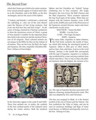 The Sacred Four
which the Creator gave birth to his entire creation.   Sphinx and the Cherubim are “hybrid” beings
Four sacred animals appear in Ezekiel and Caba-        combining two to four creatures: The Eagle
la as the Cherubim, and in the Bible, as the four      (Scorpio), the Lion (Leo), the Bull (Taurus) and
Archangels, and are the secret of the Sphinx.          the Man (Aquarius). These creatures represent
                                                       the four fixed signs of the zodiac. When they are
“I looked, and behold, a whirlwind, a cloud and        aligned with the Galactic Equator, every 6,500
fire unfolding it.—also out of the mist thereof        years in the 26,000 year cycle of the Precession of
came the likeness of four living creatures. And        the Equinoxes around Alcyone, major and minor
every one had four face and four wings”. In the        cataclysmic events occur.
series of beings claimed by Christian symbolism                   MATTHEW - Taurus the Bull
to form the mysterious crown of Christ, a group                      MARK - Leo-the Lion
of four animals is notable for the important place                LUKE - The Eagle (Scorpio)
they hold in the sacred art and the mystical litera-                    JOHN - Aquarius
ture of all religions. These celestial animals are
not unique to the Bible for they are the Adonai of
all nations. They are the Lion, the Bull, the Eagle
                                                       T    he name John, originates as Jahan (Oannes,
                                                            the Fish God), connotes the month of Janu-
                                                       ary which falls during the astrological period of
and Aquarius, the man, originally Cherubim (He-        Aquarius. Jahan or Jahn give us other names,
brew: fullness of knowledge).                          such as Jane, Joan, and Janus. It gives us the word
                                                       January. January is the month that corresponds
                                                       with the sign of Aquarius. Aquarius is a southern
                                                       sign symbolized by a man carrying a pitcher from
                                                       which water flows. This is why we have the bibli-
                                                       cal character John the Baptist, the initiator of Je-




                                                       sus. The sign of Aquarius became associated with
                                                       baptism, cleansing, and purification by water. This
                                                       idea was adopted by Jews and Christians.

                                                       The lion was assigned to Mark. It is the Atonist
In the Tarot they appear in the cards X and XXII.      symbol of the city of Venice and the Vatican. The
These four animals are, in reality, the symbols        lion symbolizes the Tribe of Judea, and can be
of the four cardinal points of the zodiacal circle     seen on numerous buildings and flags of many
during the winter solstice. Both the mythical          royal houses. in Biblical astrologically, however,
                                                       the lion belongs to Luke.
 72    It’s A Pagan World
 