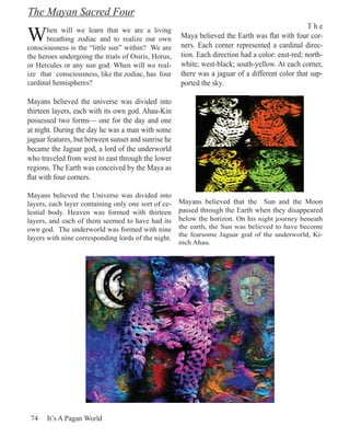The Mayan Sacred Four

W      hen will we learn that we are a living
                                                                                                  The
       breathing zodiac and to realize our own       Maya believed the Earth was flat with four cor-
consciousness is the “little sun” within? We are     ners. Each corner represented a cardinal direc-
the heroes undergoing the trials of Osiris, Horus,   tion. Each direction had a color: east-red; north-
or Hercules or any sun god. When will we real-       white; west-black; south-yellow. At each corner,
ize that consciousness, like the zodiac, has four    there was a jaguar of a different color that sup-
cardinal hemispheres?                                ported the sky.

Mayans believed the universe was divided into
thirteen layers, each with its own god. Ahau-Kin
possessed two forms— one for the day and one
at night. During the day he was a man with some
jaguar features, but between sunset and sunrise he
became the Jaguar god, a lord of the underworld
who traveled from west to east through the lower
regions. The Earth was conceived by the Maya as
flat with four corners.

Mayans believed the Universe was divided into
layers, each layer containing only one sort of ce-   Mayans believed that the Sun and the Moon
lestial body. Heaven was formed with thirteen        passed through the Earth when they disappeared
layers, and each of them seemed to have had its      below the horizon. On his night journey beneath
own god. The underworld was formed with nine         the earth, the Sun was believed to have become
                                                     the fearsome Jaguar god of the underworld, Ki-
layers with nine corresponding lords of the night.
                                                     nich Ahau.




 74   It’s A Pagan World
 