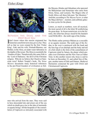 Fisher Kings
                                                       the Mayans, Hindus and Akkadians who spawned
                                                       the Babylonians and Sumerians who came from
                                                       Orion, Sirius, and Lemuria. The Dogon tribe of
                                                       North Africa call these fish-men “the Monitors.”
                                                       And that, according to The Mayan Factor, is what
                                                       the Maya did best—.monitor, and calibrate galac-
                                                       tic time cycles for the planet.

                                                       Letters, as much as numbers, were all mystical,
                                                       the most sacred of all is the letter M symbolizing
                                                       the great deep. In Aryan esotericism, as in the Se-
                                                       mitic, this letter has always stood for the Sanskrit
‘Between the Devil and the                             word MAKARA—the tenth sign of the Zodiac.
        Deep Blue Sea.’

I  don’t know where this maxim originated but
   Sumerian cuneiform texts may give a clue. They
tell us that we were created by the first ‘Fisher
                                                       The Hindu zodiac portrays Makara as a crocodile
                                                       or an aquatic monster. The tenth sign of the Zo-
                                                       diac in the west is portrayed with the head and
King’, Enki and his wife, Ninmah/Mammu, our            the fore-legs of an antelope and the body and tail
Mother, in the Abzu, an under water laboratory in      of a fish which is the form of the constellation of
the depths of the ocean. The Abzu is essentially the   Capricorn ruled by Saturn, the planet which pre-
‘Garden of Eden.’ Paradoxically this same Enki is      sides over Christmas and the New Year as Father
the ‘Lord of Darkness,’ the devil of the Christian     Time. Is this another reason why Jesus is said to
religion. Who do we believe the Church or Sum-         be born on December 25, and called Son of Da-
erian texts? Robert Temple’s book, The Sirius          gon, another name of Enki and Oannes. Medieval
Mystery documents many historical references           Hermetists connected the goat with Christ and
to the pre-Flood founders of civilization as fish-     Christianized Capricorn.




men who arrived from the stars. They were said
to have descended into and arisen out of the sea
which no doubt gave rise to the idea of mermaids
or aquatic beings. All this bespeaks of the constel-
lation of Capricorn as intricately associated with
                                                                                  It’s A Pagan World 75
 