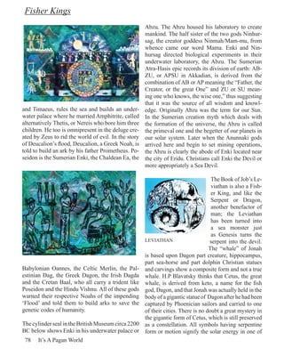 Fisher Kings
                                                      Abzu. The Abzu housed his laboratory to create
                                                      mankind. The half sister of the two gods Ninhur-
                                                      sag, the creator goddess Ninmah/Mam-mu, from
                                                      whence came our word Mama. Enki and Nin-
                                                      hursag directed biological experiments in their
                                                      underwater laboratory, the Abzu. The Sumerian
                                                      Atra-Hasis epic records its division of earth: AB-
                                                      ZU, or APSU in Akkadian, is derived from the
                                                      combination of AB or AP meaning the “Father, the
                                                      Creator, or the great One” and ZU or SU mean-
                                                      ing one who knows, the wise one,” thus suggesting
                                                      that it was the source of all wisdom and knowl-
and Timaeus, rules the sea and builds an under-       edge. Originally Abzu was the term for our Sun.
water palace where he married Amphitrite, called      In the Sumerian creation myth which deals with
alternatively Thetis, or Nereis who bore him three    the formation of the universe, the Abzu is called
children. He too is omnipresent in the deluge cre-    the primeval one and the begetter of our planets in
ated by Zeus to rid the world of evil. In the story   our solar system. Later when the Anunnaki gods
of Deucalion’s flood, Deucalion, a Greek Noah, is     arrived here and begin to set mining operations,
told to build an ark by his father Prometheus. Po-    the Abzu is clearly the abode of Enki located near
seidon is the Sumerian Enki, the Chaldean Ea, the     the city of Eridu. Christians call Enki the Devil or
                                                      more appropriately a Sea Devil.

                                                                                     The Book of Job’s Le-
                                                                                     viathan is also a Fish-
                                                                                     er King, and like the
                                                                                     Serpent or Dragon,
                                                                                     another benefactor of
                                                                                     man; the Leviathan
                                                                                     has been turned into
                                                                                     a sea monster just
                                                                                     as Genesis turns the
                                                      LEVIATHAN                     serpent into the devil.
                                                                                    The “whale” of Jonah
                                                      is based upon Dagon part creature, hippocampus,
                                                      part sea-horse and part dolphin Christian statues
Babylonian Oannes, the Celtic Merlin, the Pal-        and carvings show a composite form and not a true
estinian Dag, the Greek Dagon, the Irish Dagda        whale. H.P Blavatsky thinks that Cetus, the great
and the Cretan Baal, who all carry a trident like     whale, is derived from keto, a name for the fish
Poseidon and the Hindu Vishnu. All of these gods      god, Dagon, and that Jonah was actually held in the
warned their respective Noahs of the impending        body of a gigantic statue of Dagon after he had been
‘Flood’ and told them to build arks to save the       captured by Phoenician sailors and carried to one
genetic codes of humanity.                            of their cities. There is no doubt a great mystery in
                                                      the gigantic form of Cetus, which is still preserved
The cylinder seal in the British Museum circa 2200    as a constellation. All symbols having serpentine
BC below shows Enki in his underwater palace or       form or motion signify the solar energy in one of
 78   It’s A Pagan World
 