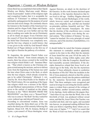 Paganism = Cosmic or Wisdom Religion
Glenn Beck has accomplished what neither Oprah        Against Heresies, an attack on the doctrines of
Winfrey nor Shirley MacLaine could. Miracu-           the Gnostics. In this work Irenæus declared upon
lously he persuaded leaders of the religious right    the authority of the Apostles themselves that Je-
and evangelical leaders that it is acceptable for     sus lived to old age. Godfrey Higgins observed
millions of "Christians" to embrace humanistic        that. "All the ancient Mythologies of the world,
spirituality and paganism for the purpose of social   which, however varied, and corrupted in recent
activism and social change. He constantly directs     times, were originally one, and that one founded
his listeners to the founders of the American Con-    on principles sublime, beautiful, and true." This
stitution and his slogan Faith, Hope and Charity.     review would become Anacalypsis. He notes
He could of course go even further and say that       that the doctrine of the crucifixion was a vexata
there is nothing new under the sun in Christianity    questio among Christians even during the sec-
as all its rituals are pagan. Every Christian since   ond century. "The evidence of Irenæus," he says,
the council of Nicea has been indoctrinated with      "cannot be touched. On every principle of sound
the belief that Christianity was completely new,      criticism, and of the doctrine of probabilities, it is
and the first true, religion in world history; that   unimpeachable."
it was given to the world by God himself which
flashed out of Pagan darkness as the first ray of     It should further be noted that Irenæus prepared
true light to illumine the pathway of evolution.      this statement to contradict another apparently
                                                      current in his time to the effect that the ministry
St. Augustine, the greatest Church Father ever        of Jesus lasted but one year. Of all the early Fa-
shatters this illusion. From remote antiquity, he     thers, Irenæus, writing within eighty years after
asserts, there has always existed in the world the    the death of St. John the Evangelist, should have
true religion which Hindu’s call Sanatana Dhar-       had reasonably accurate information. If the dis-
ma. “That which is known as the Christian reli-       ciples themselves related that Jesus lived to ad-
gion existed among the ancients, and never did not    vanced age in the body, why has the mysterious
exist; from the beginning of the human race until     number 33 been arbitrarily chosen to symbolize
the time when Christ came in the flesh, at which      the duration of His life? Were the incidents in the
time the true religion, which already existed be-     life of Jesus purposely altered so that His actions
gan to be called Christianity.” (Retractt. I, xiii,   would fit more closely into the pattern established
cited by Dr. Alvin Boyd Kuhn in his Shadow of         by the numerous Savior-Gods who preceded
The Third Century, He was speaking of the Egyp-       Him? That these analogies were recognized and
tian religion which was a mixture of the Mysti-       used as leverage in converting the Greeks and Ro-
cal and Mythical representations of Divine Truth      mans is evident from a perusal of the writings of
given to the earliest of mankind on this planet.      Justin Martyr, another second-century authority.
Nowhere in this "TRUE REGION FROM THE                 In his Apology, Justin addresses the pagans thus:
BEGINNING" was there ever a "Karast/Christ"           "And when we say also that the Word, who is the
who was to come in "the flesh" for they waited for    first-birth of God, was produced without sexual
a new zodiacal age and obeyed Natural Law.            union, and that He, Jesus Christ, Our Teacher, was
According to conventional wisdom, Jesus was           crucified and died, and rose again, and ascended
crucified during the thirty-third year of His life    into heaven, we propound nothing different from
and in the third year of His ministry following His   what you believe regarding those whom you es-
baptism. About A.D. 180, St. Irenæus, Bishop of       teem sons of Jupiter. * * * And if we assert that
Lyons, a pre-council of Nicea theologian, wrote       the Word of God was born of God in a peculiar

 8   It’s A Pagan World
 