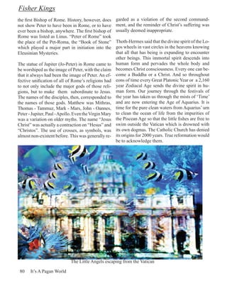 Fisher Kings
the first Bishop of Rome. History, however, does       garded as a violation of the second command-
not show Peter to have been in Rome, or to have        ment, and the reminder of Christ’s suffering was
ever been a bishop, anywhere. The first bishop of      usually deemed inappropriate.
Rome was listed as Linus. “Peter of Rome” took
the place of the Pet-Roma, the “Book of Stone”         Thoth-Hermes said that the divine spirit of the Lo-
which played a major part in initiation into the       gos wheels in vast circles in the heavens knowing
Eleusinian Mysteries.                                  that all that has being is expanding to encounter
                                                       other beings. This immortal spirit descends into
The statue of Jupiter (Jo-Peter) in Rome came to       human form and pervades the whole body and
be worshiped as the image of Peter, with the claim     becomes Christ consciousness. Every one can be-
that it always had been the image of Peter. An ef-     come a Buddha or a Christ. And so throughout
fective unification of all of Rome’s religions had     eons of time every Great Platonic Year or a 2,160
to not only include the major gods of those reli-      year Zodiacal Age sends the divine spirit in hu-
gions, but to make them subordinate to Jesus.          man form. Our journey through the festivals of
The names of the disciples, then, corresponded to      the year has taken us through the mists of ‘Time’
the names of those gods. Matthew was Mithras,          and are now entering the Age of Aquarius. It is
Thomas - Tammuz, Mark - Mars, John - Oannes,           time for the pure clean waters from Aquarius’ urn
Peter - Jupiter, Paul - Apollo. Even the Virgin Mary   to clean the ocean of life from the impurities of
was a variation on older myths. The name “Jesus        the Piscean Age so that the little fishes are free to
Christ” was actually a contraction on “Hesus” and      swim outside the Vatican which is drowned with
“Christos”. The use of crosses, as symbols, was        its own dogmas. The Catholic Church has denied
almost non-existent before. This was generally re-     its origins for 2000 years. True reformation would
                                                       be to acknowledge them.




                             The Little Angels escaping from the Vatican

 80    It’s A Pagan World
 