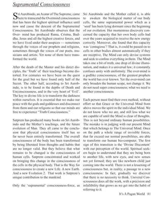 Supramental Consciousness

S   ri Aurobindo, an Avatar of The Supreme, came
    here to transcend the Overmind consciousness
that has been the highest spiritual influence until
                                                      Sri Aurobindo and the Mother called it, is able
                                                      to awaken the biological matter of our body
                                                      cells, the same supramental power which as a
now and cause the descent of the Supramental          ‘seed’ has been lying dormant since the beginning
Consciousness. Sri Aurobindo observes that the        of our evolution. Her momentous discovery con-
Over- mind has produced Rama, Cristna, Bud-           cerned the capacity that her own body cells had
dha, Jesus and all the highest creative forces, and   over the years acquired to receive the new energy
we have lived under their auspices — sometimes        correctly. Moreover, she found that this capacity
through the voices of our prophets and religions,     was ‘contagious’! That is, it could be passed on to
sometimes through the voices of our poets, mu-        cells in other bodies almost automatically if they
sicians and artists. Yet none of them have trans-     are receptive, The Mind can only devise systems
formed the world.                                     and seek to confine everything in them. The Mind
                                                      takes one a bit of truth, one drop of divine illumi-
After the death of the Master and his direct dis-     nation, and makes it a universal law; it constantly
ciples, the ‘Truth’ of their teachings become dis-    confuses unity with uniformity. The over-mind is
torted. For centuries we have been on the quest       a godlike consciousness, of the greatest prophets
for the grail but we have found only half of the      the world has ever known. Yet the over-mind can
Secret. The other half, according to Sri Aurob-       only broaden the human scope, not change it. We
indo, is to be found in the depths of Death and       do not need super consciousness; what we need is
Unconsciousness, and in the very heart of ‘Evil’.     another consciousness.
The key to divine life is to transform the darkness
within ourselves. It is essential that we make our    Each person must find their own method, without
peace with the gods and goddesses and disconnect      effort so that Grace or the Universal Mind from
from them and our religions so that our minds are     above moves the spirit in the individual Mind. We
free to experience “Truth Consciousness.”             do not know who we are, and still less what we
                                                      are capable of until the Mind is clear of thoughts.
Satprem has produced many books on Sri Aurob-         This is not beyond ordinary human possibilities.
indo and the Mother’s teachings, and the future       The mistake is in judging with our present Mind
evolution of Man. They all came to the conclu-        that which belongs to The Universal Mind. Once
sion that physical consciousness itself has so        on the path a whole range of invisible forces,
far never been entirely transformed. The overall      that far exceed our normal possibilities, are able
consciousness of the body has been transformed        to transform our human bio-computer. The first
by being liberated from thoughts and habits that      sign of this transition is the ‘Divine Discontent’
are no longer valid. But they believe that what       with our perception of the world. Spiritual seek-
remains to be changed is the consciousness of         ers begin to understand that they are being born
human cells. Satprem concentrated and worked          to another life, with new eyes, and new senses
on bringing this change in the consciousness of       not yet formed; they are like newborn child just
the cells in the physical body. That is the Way for   coming into the world. There is not a lessening of
consciousness to create a new Life. A new Earth.      consciousness but, in reality, a passage to a new
And a new Evolution 2. That work is Satprem’s         consciousness: In fact, gradually we discover
unique contribution to the mankind.                   that there is no necessity to think. Univeral Con-
                                                      sciousness does all the work, with a precision and
Only the ‘supramental’ consciousness-force, as        infallibility that grows as we get into the habit of
                                                      referring to it.
                                                                                  It’s A Pagan World 81
 
