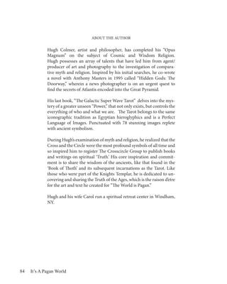 ABOUT THE AUTHOR


             Hugh Colmer, artist and philosopher, has completed his “Opus
             Magnum” on the subject of Cosmic and Wisdom Religion.
             Hugh possesses an array of talents that have led him from agent/
             producer of art and photography to the investigation of compara-
             tive myth and religion. Inspired by his initial searches, he co-wrote
             a novel with Anthony Masters in 1995 called “Hidden Gods: The
             Doorway,” wherein a news photographer is on an urgent quest to
             find the secrets of Atlantis encoded into the Great Pyramid.

             His last book, “The Galactic Super Wave Tarot” delves into the mys-
             tery of a greater unseen “Power,” that not only exists, but controls the
             everything of who and what we are. The Tarot belongs to the same
             iconographic tradition as Egyptian hieroglyphics and is a Perfect
             Language of Images. Punctuated with 78 stunning images replete
             with ancient symbolism.

             During Hugh’s examination of myth and religion, he realized that the
             Cross and the Circle were the most profound symbols of all time and
             so inspired him to register The Crosscircle Group to publish books
             and writings on spiritual ‘Truth.’ His core inspiration and commit-
             ment is to share the wisdom of the ancients, like that found in the
             ‘Book of Thoth’ and its subsequent incarnations as the Tarot. Like
             those who were part of the Knights Templar, he is dedicated to un-
             covering and sharing the Truth of the Ages, which is the raison d’etre
             for the art and text he created for “The World is Pagan.”

             Hugh and his wife Carol run a spiritual retreat center in Windham,
             NY.




84   It’s A Pagan World
 