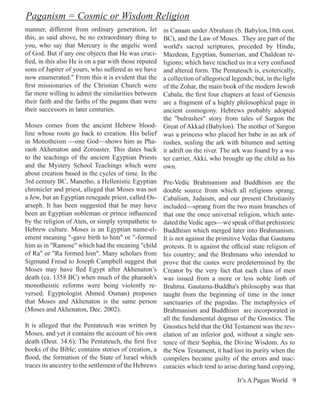 Paganism = Cosmic or Wisdom Religion
manner, different from ordinary generation, let      in Canaan under Abraham (b. Babylon,18th cent.
this, as said above, be no extraordinary thing to    BC), and the Law of Moses. They are part of the
you, who say that Mercury is the angelic word        world's sacred scriptures, preceded by Hindu,
of God. But if any one objects that He was cruci-    Mazdean, Egyptian, Sumerian, and Chaldean re-
fied, in this also He is on a par with those reputed ligions; which have reached us in a very confused
sons of Jupiter of yours, who suffered as we have    and altered form. The Pentateuch is, exoterically,
now enumerated." From this it is evident that the    a collection of allegorical legends; but, in the light
first missionaries of the Christian Church were      of the Zohar, the main book of the modern Jewish
far more willing to admit the similarities between   Cabala, the first four chapters at least of Genesis
their faith and the faiths of the pagans than were   are a fragment of a highly philosophical page in
their successors in later centuries.                 ancient cosmogony. Hebrews probably adopted
                                                     the "bulrushes" story from tales of Sargon the
Moses comes from the ancient Hebrew blood- Great of Akkad (Babylon). The mother of Sargon
line whose roots go back to creation. His belief was a princess who placed her babe in an ark of
in Monotheism —one God—shows him as Pha- rushes, sealing the ark with bitumen and setting
raoh Akhenaton and Zoroaster. This dates back it adrift on the river. The ark was found by a wa-
to the teachings of the ancient Egyptian Priests ter carrier, Akki, who brought up the child as his
and the Mystery School Teachings which were own.
about creation based in the cycles of time. In the
3rd century BC, Manetho, a Hellenistic Egyptian Pre-Vedic Brahmanism and Buddhism are the
chronicler and priest, alleged that Moses was not double source from which all religions sprang;
a Jew, but an Egyptian renegade priest, called Os- Cabalism, Judaism, and our present Christianity
arseph. It has been suggested that he may have included—sprang from the two main branches of
been an Egyptian nobleman or prince influenced that one the once universal religion, which ante-
by the religion of Aten, or simply sympathetic to dated the Vedic ages—we speak of that prehistoric
Hebrew culture. Moses is an Egyptian name-el- Buddhism which merged later into Brahmanism.
ement meaning "-gave birth to him" or "-formed It is not against the primitive Vedas that Gautama
him as in "Ramose" which had the meaning "child protests. It is against the official state religion of
of Ra" or "Ra formed him". Many scholars from his country; and the Brahmans who intended to
Sigmund Freud to Joseph Campbell suggest that prove that the castes were predetermined by the
Moses may have fled Egypt after Akhenaton’s Creator by the very fact that each class of men
death (ca. 1358 BC) when much of the pharaoh's was issued from a more or less noble limb of
monotheistic reforms were being violently re- Brahma. Gautama-Buddha's philosophy was that
versed. Egyptologist Ahmed Osman) proposes taught from the beginning of time in the inner
that Moses and Akhenaton is the same person sanctuaries of the pagodas. The metaphysics of
(Moses and Akhenaton, Dec. 2002).                    Brahmanism and Buddhism are incorporated in
                                                     all the fundamental dogmas of the Gnostics. The
It is alleged that the Pentateuch was written by Gnostics held that the Old Testament was the rev-
Moses, and yet it contains the account of his own elation of an inferior god, without a single sen-
death (Deut. 34:6); The Pentateuch, the first five tence of their Sophia, the Divine Wisdom. As to
books of the Bible; contains stories of creation, a the New Testament, it had lost its purity when the
flood, the formation of the State of Israel which compilers became guilty of the errors and inac-
traces its ancestry to the settlement of the Hebrews curacies which tend to arise during hand copying,

                                                                                    It’s A Pagan World 9
 