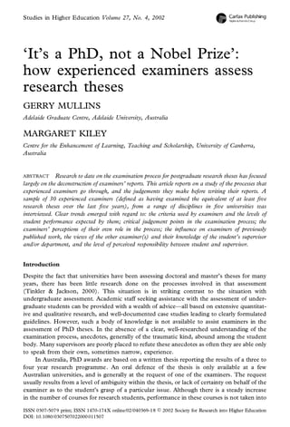 Studies in Higher Education Volume 27, No. 4, 2002
‘It’s a PhD, not a Nobel Prize’:
how experienced examiners assess
research theses
GERRY MULLINS
Adelaide Graduate Centre, Adelaide University, Australia
MARGARET KILEY
Centre for the Enhancement of Learning, Teaching and Scholarship, University of Canberra,
Australia
ABSTRACT Research to date on the examination process for postgraduate research theses has focused
largely on the deconstruction of examiners’ reports. This article reports on a study of the processes that
experienced examiners go through, and the judgements they make before writing their reports. A
sample of 30 experienced examiners (de ned as having examined the equivalent of at least ve
research theses over the last ve years), from a range of disciplines in ve universities was
interviewed. Clear trends emerged with regard to: the criteria used by examiners and the levels of
student performance expected by them; critical judgement points in the examination process; the
examiners’ perceptions of their own role in the process; the in uence on examiners of previously
published work, the views of the other examiner(s) and their knowledge of the student’s supervisor
and/or department, and the level of perceived responsibility between student and supervisor.
Introduction
Despite the fact that universities have been assessing doctoral and master’s theses for many
years, there has been little research done on the processes involved in that assessment
(Tinkler & Jackson, 2000). This situation is in striking contrast to the situation with
undergraduate assessment. Academic staff seeking assistance with the assessment of under-
graduate students can be provided with a wealth of advice—all based on extensive quantitat-
ive and qualitative research, and well-documented case studies leading to clearly formulated
guidelines. However, such a body of knowledge is not available to assist examiners in the
assessment of PhD theses. In the absence of a clear, well-researched understanding of the
examination process, anecdotes, generally of the traumatic kind, abound among the student
body. Many supervisors are poorly placed to refute these anecdotes as often they are able only
to speak from their own, sometimes narrow, experience.
In Australia, PhD awards are based on a written thesis reporting the results of a three to
four year research programme. An oral defence of the thesis is only available at a few
Australian universities, and is generally at the request of one of the examiners. The request
usually results from a level of ambiguity within the thesis, or lack of certainty on behalf of the
examiner as to the student’s grasp of a particular issue. Although there is a steady increase
in the number of courses for research students, performance in these courses is not taken into
ISSN 0307-5079 print; ISSN 1470-174X online/02/040369-18 Ó 2002 Society for Research into Higher Education
DOI: 10.1080/0307507022000011507
 