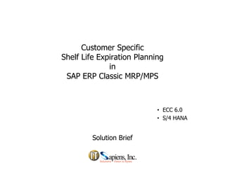 Customer Specific
f f
Shelf Life Expiration Planning
in
SAP ERP Classic MRP/MPS
SAP ERP Classic MRP/MPS
• ECC 6.0
• S/4 HANA
Solution Brief
S/4 HANA
I
T
S
A
P
I
E
N
S
P
R
O
P
R
I
E
T
A
R
Y
 