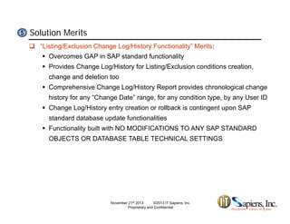 Solution Merits55
 “Listing/Exclusion Change Log/History Functionality” Merits:
 Overcomes GAP in SAP standard functionality
 Provides Change Log/History for Listing/Exclusion conditions creation,g g y g ,
change and deletion too
 Comprehensive Change Log/History Report provides chronological change
history for any “Change Date” range for any condition type by any User IDhistory for any Change Date range, for any condition type, by any User ID
 Change Log/History entry creation or rollback is contingent upon SAP
standard database update functionalities
F ti lit b ilt ith NO MODIFICATIONS TO ANY SAP STANDARD Functionality built with NO MODIFICATIONS TO ANY SAP STANDARD
OBJECTS OR DATABASE TABLE TECHNICAL SETTINGS
November 21st 2013 ©2013 IT Sapiens, Inc.
Proprietary and Confidential
 