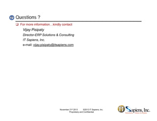 Questions ?77
 For more information…kindly contact
Vijay Pisipaty
Director-ERP Solutions & Consulting
IT Sapiens, Inc.
e-mail: vijay.pisipaty@itsapiens.com
November 21st 2013 ©2013 IT Sapiens, Inc.
Proprietary and Confidential
 