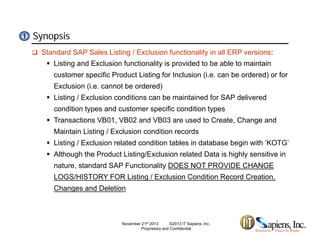 Synopsis11
 Standard SAP Sales Listing / Exclusion functionality in all ERP versions:
 Listing and Exclusion functionality is provided to be able to maintain
customer specific Product Listing for Inclusion (i.e. can be ordered) or forcustomer specific Product Listing for Inclusion (i.e. can be ordered) or for
Exclusion (i.e. cannot be ordered)
 Listing / Exclusion conditions can be maintained for SAP delivered
condition types and customer specific condition typescondition types and customer specific condition types
 Transactions VB01, VB02 and VB03 are used to Create, Change and
Maintain Listing / Exclusion condition records
 Listing / Exclusion related condition tables in database begin with ‘KOTG’
 Although the Product Listing/Exclusion related Data is highly sensitive in
nature, standard SAP Functionality DOES NOT PROVIDE CHANGE
LOGS/HISTORY FOR Listing / Exclusion Condition Record Creation,
Changes and Deletion
November 21st 2013 ©2013 IT Sapiens, Inc.
Proprietary and Confidential
 