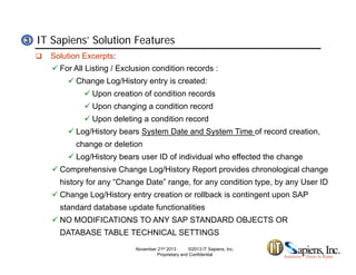 IT Sapiens’ Solution Features33
 Solution Excerpts:
 For All Listing / Exclusion condition records :
 Change Log/History entry is created:
 Upon creation of condition records
 Upon changing a condition record
 Upon deleting a condition record Upon deleting a condition record
 Log/History bears System Date and System Time of record creation,
change or deletion
 L /Hi t b ID f i di id l h ff t d th h Log/History bears user ID of individual who effected the change
 Comprehensive Change Log/History Report provides chronological change
history for any “Change Date” range, for any condition type, by any User ID
 Change Log/History entry creation or rollback is contingent upon SAP
standard database update functionalities
 NO MODIFICATIONS TO ANY SAP STANDARD OBJECTS OR
DATABASE TABLE TECHNICAL SETTINGS
November 21st 2013 ©2013 IT Sapiens, Inc.
Proprietary and Confidential
 