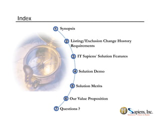 Index
Synopsis11
Listing/Exclusion Change Hostory
Requirements
22
IT Sapiens’ Solution Features33
S l i M i
Solution Demo44
Solution Merits55
Our Value Proposition66
Questions ?77
p
 