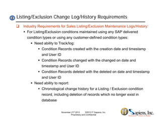 Listing/Exclusion Change Log/History Requirements22
 Industry Requirements for Sales Listing/Exclusion Maintenance Logs/History:
 For Listing/Exclusion conditions maintained using any SAP delivered
condition types or using any customer-defined condition types:condition types or using any customer defined condition types:
 Need ability to Track/log:
 Condition Records created with the creation date and timestamp
and User IDand User ID
 Condition Records changed with the changed on date and
timestamp and User ID
 Condition Records deleted with the deleted on date and timestamp
and User ID
 Need ability to report:
 Chronological change history for a Listing / Exclusion condition
record, including deletion of records which no longer exist in
databasedatabase
November 21st 2013 ©2013 IT Sapiens, Inc.
Proprietary and Confidential
 