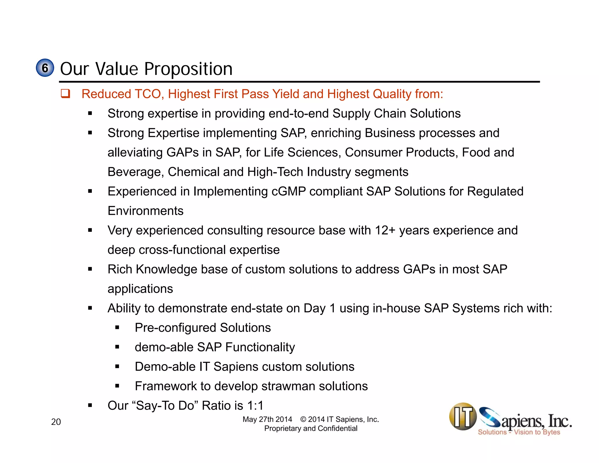 Our Value Proposition66
 Reduced TCO, Highest First Pass Yield and Highest Quality from:
 Strong expertise in providing end-to-end Supply Chain Solutions
 Strong Expertise implementing SAP, enriching Business processes and
alleviating GAPs in SAP, for Life Sciences, Consumer Products, Food and
Beverage, Chemical and High-Tech Industry segments
 Experienced in Implementing cGMP compliant SAP Solutions for Regulated
Environments
 Very experienced consulting resource base with 12+ years experience and
deep cross-functional expertise
 Rich Knowledge base of custom solutions to address GAPs in most SAP
applications
 Ability to demonstrate end-state on Day 1 using in-house SAP Systems rich with:
 Pre-configured Solutions
 demo-able SAP Functionality
 Demo-able IT Sapiens custom solutions
 Framework to develop strawman solutions
 Our “Say-To Do” Ratio is 1:1
May 27th 2014 © 2014 IT Sapiens, Inc.
Proprietary and Confidential
20
 