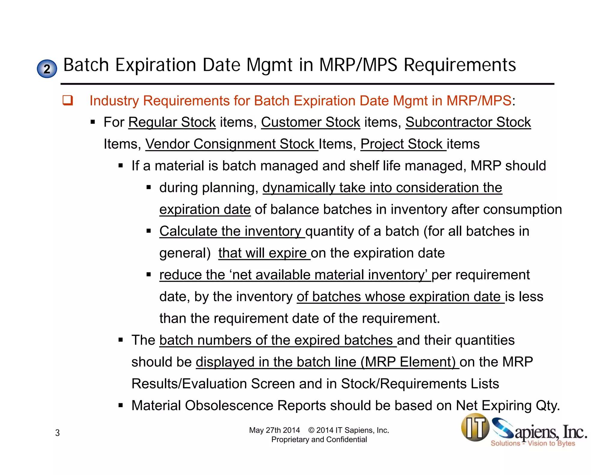 Batch Expiration Date Mgmt in MRP/MPS Requirements22
 Industry Requirements for Batch Expiration Date Mgmt in MRP/MPS:
 For Regular Stock items, Customer Stock items, Subcontractor Stock
Items, Vendor Consignment Stock Items, Project Stock itemsItems, Vendor Consignment Stock Items, Project Stock items
 If a material is batch managed and shelf life managed, MRP should
 during planning, dynamically take into consideration the
expiration date of balance batches in inventory after consumptionexpiration date of balance batches in inventory after consumption
 Calculate the inventory quantity of a batch (for all batches in
general) that will expire on the expiration date
 reduce the ‘net available material inventory’ per requirement
date, by the inventory of batches whose expiration date is less
than the requirement date of the requirement.
 The batch numbers of the expired batches and their quantities
should be displayed in the batch line (MRP Element) on the MRP
Results/Evaluation Screen and in Stock/Requirements ListsResults/Evaluation Screen and in Stock/Requirements Lists
 Material Obsolescence Reports should be based on Net Expiring Qty.
May 27th 2014 © 2014 IT Sapiens, Inc.
Proprietary and Confidential
3
 