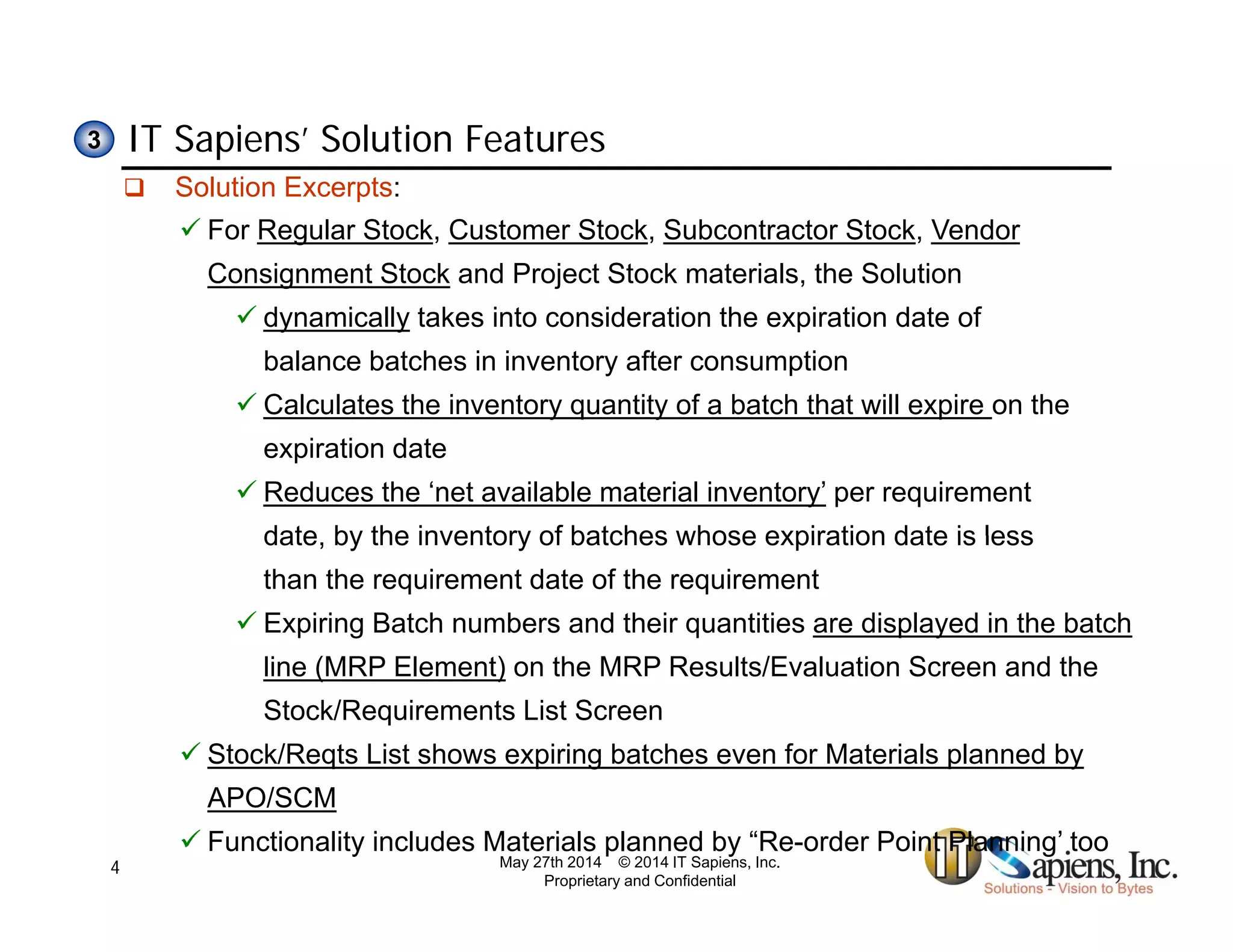 IT Sapiens’ Solution Features33
 Solution Excerpts:
 For Regular Stock, Customer Stock, Subcontractor Stock, Vendor
Consignment Stock and Project Stock materials, the Solution
 dynamically takes into consideration the expiration date of
balance batches in inventory after consumption
 Calculates the inventory quantity of a batch that will expire on they q y p
expiration date
 Reduces the ‘net available material inventory’ per requirement
date by the inventory of batches whose expiration date is lessdate, by the inventory of batches whose expiration date is less
than the requirement date of the requirement
 Expiring Batch numbers and their quantities are displayed in the batch
line (MRP Element) on the MRP Results/Evaluation Screen and the
Stock/Requirements List Screen
 Stock/Reqts List shows expiring batches even for Materials planned by
APO/SCM
 Functionality includes Materials planned by “Re-order Point Planning’ too
May 27th 2014 © 2014 IT Sapiens, Inc.
Proprietary and Confidential
4
 