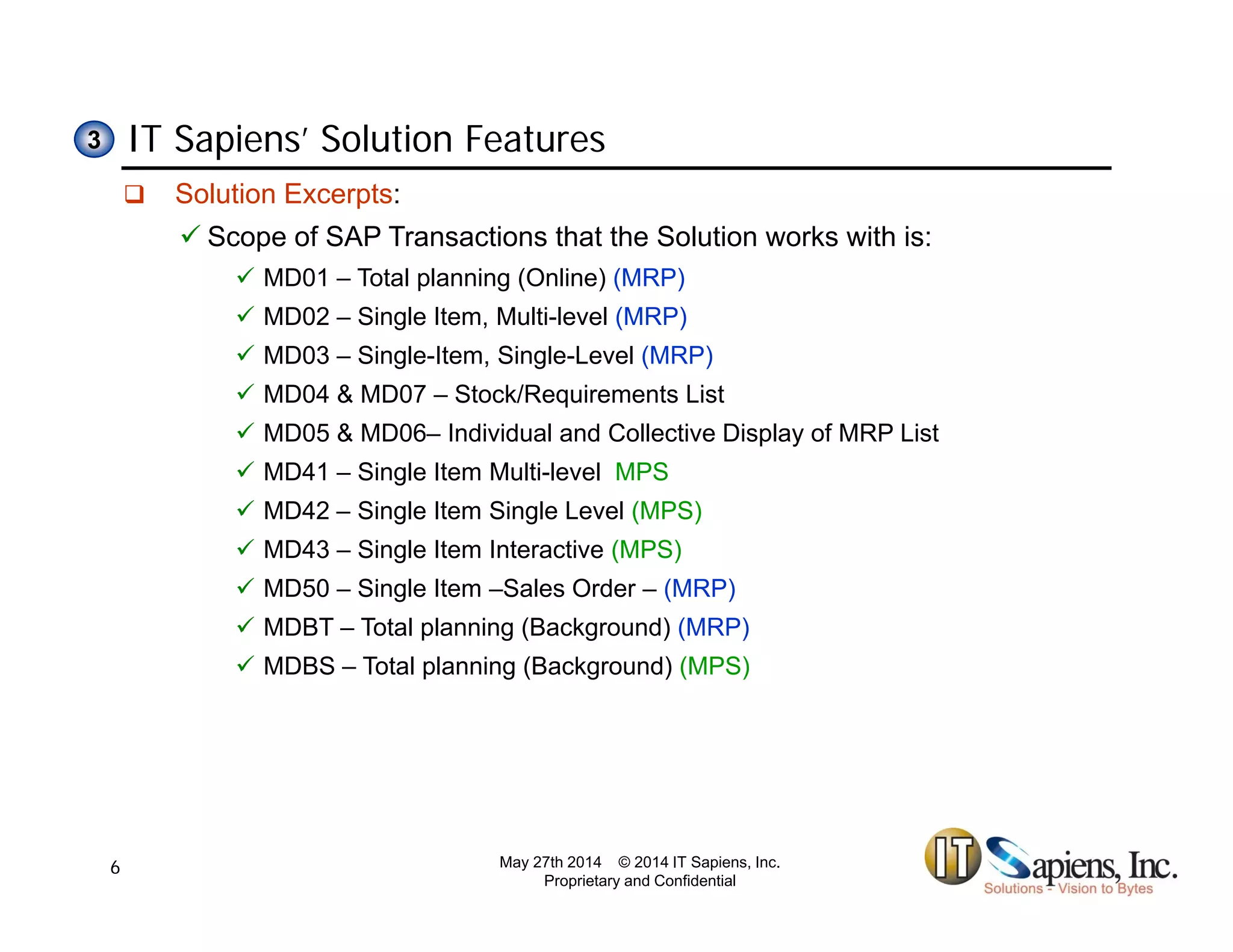 IT Sapiens’ Solution Features33
 Solution Excerpts:
 Scope of SAP Transactions that the Solution works with is:
 MD01 – Total planning (Online) (MRP)
 MD02 – Single Item, Multi-level (MRP)
 MD03 – Single-Item, Single-Level (MRP)
 MD04 & MD07 – Stock/Requirements List
 MD05 & MD06– Individual and Collective Display of MRP List
 MD41 – Single Item Multi-level MPS
 MD42 – Single Item Single Level (MPS)
 MD43 – Single Item Interactive (MPS)
 MD50 – Single Item –Sales Order – (MRP)
 MDBT – Total planning (Background) (MRP)
 MDBS – Total planning (Background) (MPS)
May 27th 2014 © 2014 IT Sapiens, Inc.
Proprietary and Confidential
6
 