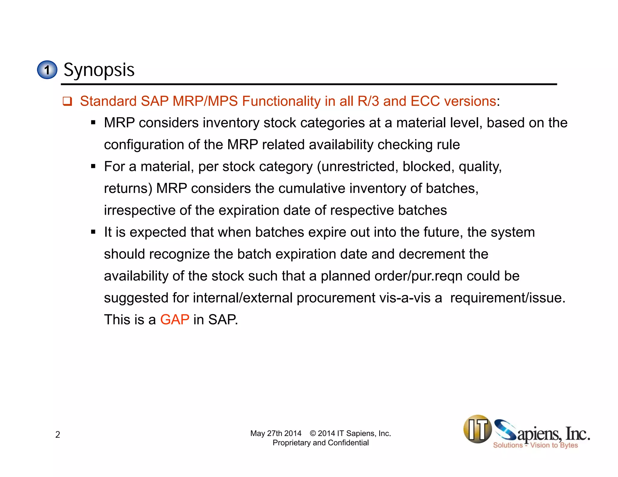 Synopsis11
 Standard SAP MRP/MPS Functionality in all R/3 and ECC versions:
 MRP considers inventory stock categories at a material level, based on the
configuration of the MRP related availability checking ruleconfiguration of the MRP related availability checking rule
 For a material, per stock category (unrestricted, blocked, quality,
returns) MRP considers the cumulative inventory of batches,
irrespective of the expiration date of respective batchesirrespective of the expiration date of respective batches
 It is expected that when batches expire out into the future, the system
should recognize the batch expiration date and decrement the
availability of the stock such that a planned order/pur.reqn could be
suggested for internal/external procurement vis-a-vis a requirement/issue.
This is a GAP in SAP.
May 27th 2014 © 2014 IT Sapiens, Inc.
Proprietary and Confidential
2
 