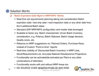 Solution Merits55
 “Batch Expiration Date Mgmt in MRP/MPS” Merits:
 Real time net requirements planning taking into consideration Batch
expiration date / last ship date / next inspection date or any other date fromp p p y
the 6 additional Batch dates
 Standard SAP MRP/MPS configuration and master data leveraged
 Scalable to factor any ‘Batch characteristic’ driven Batch Inventory Scalable to factor any Batch characteristic driven Batch Inventory
consideration, e.g. Potency, Batch Statuses, Batch Usage decision,
Quality score, etc.
R li MRP ti i Pl d O d P h R Reliance on MRP suggestions viz. Planned Orders, Purchase Reqn,
instead of Custom “Point-in-time” reports
 Real time visibility of ‘Discounted Batch Inventory’ in MRP Lists,
Stock/Requirements List. Accurate Material Obsolescence Projections.
 Functionality can be activated/de-activated per Plant or any other
combinations of delimiters
 Functionality works with and without MRP Areas too
 NO SOURCE CODE MODIFICATION OF ANY KINDMay 27th 2014 © 2014 IT Sapiens, Inc.
Proprietary and Confidential
19
 