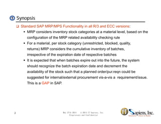 Synopsis11
 Standard SAP MRP/MPS Functionality in all R/3 and ECC versions:
 MRP considers inventory stock categories at a material level, based on the
configuration of the MRP related availability checking ruleconfiguration of the MRP related availability checking rule
 For a material, per stock category (unrestricted, blocked, quality,
returns) MRP considers the cumulative inventory of batches,
irrespective of the expiration date of respective batchesirrespective of the expiration date of respective batches
 It is expected that when batches expire out into the future, the system
should recognize the batch expiration date and decrement the
availability of the stock such that a planned order/pur.reqn could be
suggested for internal/external procurement vis-a-vis a requirement/issue.
This is a GAP in SAP.
May 27th 2014 © 2014 IT Sapiens, Inc.
Proprietary and Confidential
2
 