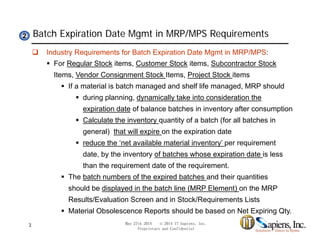 Batch Expiration Date Mgmt in MRP/MPS Requirements22
 Industry Requirements for Batch Expiration Date Mgmt in MRP/MPS:
 For Regular Stock items, Customer Stock items, Subcontractor Stock
Items, Vendor Consignment Stock Items, Project Stock itemsItems, Vendor Consignment Stock Items, Project Stock items
 If a material is batch managed and shelf life managed, MRP should
 during planning, dynamically take into consideration the
expiration date of balance batches in inventory after consumptionexpiration date of balance batches in inventory after consumption
 Calculate the inventory quantity of a batch (for all batches in
general) that will expire on the expiration date
 reduce the ‘net available material inventory’ per requirement
date, by the inventory of batches whose expiration date is less
than the requirement date of the requirement.
 The batch numbers of the expired batches and their quantities
should be displayed in the batch line (MRP Element) on the MRP
Results/Evaluation Screen and in Stock/Requirements ListsResults/Evaluation Screen and in Stock/Requirements Lists
 Material Obsolescence Reports should be based on Net Expiring Qty.
May 27th 2014 © 2014 IT Sapiens, Inc.
Proprietary and Confidential
3
 