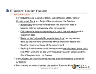 IT Sapiens’ Solution Features33
 Solution Excerpts:
 For Regular Stock, Customer Stock, Subcontractor Stock, Vendor
Consignment Stock and Project Stock materials, the Solution
 dynamically takes into consideration the expiration date of
balance batches in inventory after consumption
 Calculates the inventory quantity of a batch that will expire on they q y p
expiration date
 Reduces the ‘net available material inventory’ per requirement
date by the inventory of batches whose expiration date is lessdate, by the inventory of batches whose expiration date is less
than the requirement date of the requirement
 Expiring Batch numbers and their quantities are displayed in the batch
line (MRP Element) on the MRP Results/Evaluation Screen and the
Stock/Requirements List Screen
 Stock/Reqts List shows expiring batches even for Materials planned by
APO/SCM
 Functionality includes Materials planned by “Re-order Point Planning’ too
May 27th 2014 © 2014 IT Sapiens, Inc.
Proprietary and Confidential
4
 