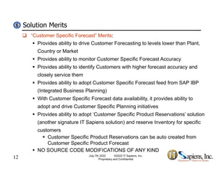 Solution Merits
6
6
 “Customer Specific Forecast” Merits:
 Provides ability to drive Customer Forecasting to levels lower than Plant,
Country or Market
y
 Provides ability to monitor Customer Specific Forecast Accuracy
 Provides ability to identify Customers with higher forecast accuracy and
closely service them
closely service them
 Provides ability to adopt Customer Specific Forecast feed from SAP IBP
(Integrated Business Planning)
With C t S ifi F t d t il bilit it id bilit t
 With Customer Specific Forecast data availability, it provides ability to
adopt and drive Customer Specific Planning initiatives
 Provides ability to adopt ‘Customer Specific Product Reservations’ solution
(another signature IT Sapiens solution) and reserve Inventory for specific
customers
 Customer Specific Product Reservations can be auto created from
12
Customer Specific Product Forecast
 NO SOURCE CODE MODIFICATIONS OF ANY KIND
July 7th 2022 ©2022 IT Sapiens, Inc.
Proprietary and Confidential
 