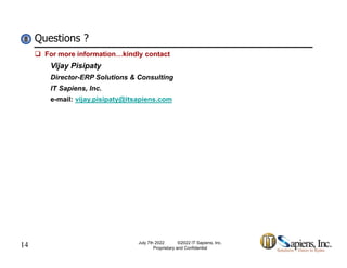 Questions ?
8
8
 For more information…kindly contact
Vijay Pisipaty
Director-ERP Solutions & Consulting
IT Sapiens, Inc.
e-mail: vijay.pisipaty@itsapiens.com
14 July 7th 2022 ©2022 IT Sapiens, Inc.
Proprietary and Confidential
 