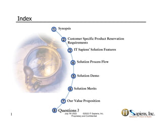 Index
Synopsis
1
1
Customer Specific Product Reservation
2
2 Customer Specific Product Reservation
Requirements
2
2
IT Sapiens’ Solution Features
3
3
Solution Process Flow
4
4
Solution Demo
5
5
Solution Merits
6
6
Our Value Proposition
7
7
1 July 7th 2022 ©2022 IT Sapiens, Inc.
Proprietary and Confidential
Questions ?
8
8
Ou Va ue opos t o
7
7
 