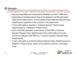Synopsis
1
1
 SAP Standard “Forecast / Planned Indep.Reqt” functionality in all ERP versions:
 Planned Indep.Reqts are maintained for Materials at a Plant / MRP Area
 Depending on the Requirement Type of the Material in the Planned Indep.
p g q yp p
Reqt and the Sales Orders, incoming Sales Orders offset the Planned Indep.
Reqt/Forecast regardless of the customer in the Sales Order
 There is NO ability to maintain a “Customer Specific” Planned Indep
There is NO ability to maintain a Customer Specific Planned Indep.
Reqt/Forecast for a Material or Product Group
 Even if SAP IBP application could transfer to SAP ERP a “Customer
S ifi ” Pl d I d R t/F t th i NO bilit t h thi
Specific” Planned Indep. Reqt/Forecast, there is NO ability to have this
transfer be realized in SAP ERP as a “Customer Specific” Planned Indep.
Reqt/Forecast
 There is NO ability to control the offset of Planned Indep. Reqt/Forecast for a
Material or Product Group, based on the “Sold-to Customer” in the Sales
Order
2 July 7th 2022 ©2022 IT Sapiens, Inc.
Proprietary and Confidential
(Contd…)
 