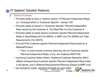 IT Sapiens’ Solution Features
3
3
 Solution Excerpts:
 Provides ability to have a “distinct version” of Planned Independent Reqts
(i.e. Forecast) which is “Customer Specific”, namely “CR”
 Provides ability to discern a “Customer Specific” Planned Independent
Reqt version by the Customer #. The Reqt Plan # is the Customer #
 Provides ability to easily discern Customer specific Planned Independent
Provides ability to easily discern Customer specific Planned Independent
Reqts in Stock/Reqts list (Txn MD04), in MRP List (Txn MD05) and Total
Requirements (Txn MD73)
 If an ACTIVE Customer specific Planned Independent Reqt exists for a
 If an ACTIVE Customer specific Planned Independent Reqt exists for a
Material/Product
 Then, to avoid excess inventory planning, all non Customer specific
Planned Independent Reqts, if any, are rendered INACTIVE
 Incoming Customer Sales Orders, Outbound Customer Deliveries ONLY
offsets corresponding Customer specific Planned Independent Reqt exists,
4
in all reports, and in Material Requirements Planning (Classic & MRP Live)
 NO SOURCE CODE MODIFICATIONS OF ANY KIND
July 7th 2022 ©2022 IT Sapiens, Inc.
Proprietary and Confidential (Contd…)
 