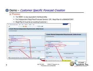 Demo – Customer Specific Forecast Creation
5
5
 Process:
 Txn MD61 or any equivalent interface/utility
 For Independent Reqt.Plan/Forecast Version ‘CR’, Reqt Plan # is MANDATORY
 Reqt Plan # must be an exsiting Customer (
 Reqt Plan # must be an exsiting Customer (
8
(Contd…)
July 7th 2022 ©2022 IT Sapiens, Inc.
Proprietary and Confidential
 