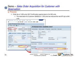 Demo – Sales Order Acquisition for Customer with
Reservation
55
 Process:
 Order qty is 1,000 units, BUT Confirmation against stock is for 900 units
 The reservation for Customer 300000 for 1.700 units has reduced the net ATP qty to 900
unitsunits
18 (…Contd…)
January 7th 2019 ©2018 IT Sapiens, Inc.
Proprietary and Confidential
 