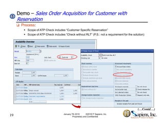 Demo – Sales Order Acquisition for Customer with
Reservation
55
 Process:
 Scope of ATP Check includes “Customer Specific Reservation”
 Scope of ATP Check includes “Check without RLT” (P.S.: not a requirement for the solution)
19 January 7th 2019 ©2018 IT Sapiens, Inc.
Proprietary and Confidential
(…Contd…)
 