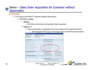 Demo – Sales Order Acquisition for Customer without
Reservation
55
 Process:
 For Customer WITHOUT “Customer Specific Reservation”
 OPTIONS available:
 Option 1 Option 1
 NO Order Confirmation during Sales Order Acquisition
 Option 2 
 Order Confirmation is restricted to the limit of balance ATP quantity based on:
 SAP Standard ATP Scope of Checking based on ATP Rule shown below:
23 (…Contd…)
January 7th 2019 ©2018 IT Sapiens, Inc.
Proprietary and Confidential
 