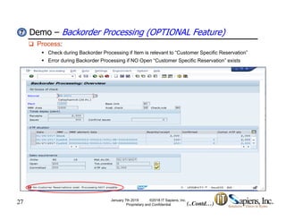 Demo – Backorder Processing (OPTIONAL Feature)77
 Process:
 Check during Backorder Processing if Item is relevant to “Customer Specific Reservation”
 Error during Backorder Processing if NO Open “Customer Specific Reservation” exists
27 January 7th 2019 ©2018 IT Sapiens, Inc.
Proprietary and Confidential (..Contd…)
 