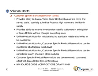 Solution Merits88
 “Customer Specific Stock Reservation” Merits:
 Provides ability to disable ‘Sales Order Confirmation on first come first
served basis’, specially suited for Products high in demand and low in, p y g
supply
 Provides ability to reserve Inventory for specific customers in anticipation
of Sales Orders without changes to existing stockof Sales Orders, without changes to existing stock
 Unlike Product Allocation functionality, no additional master data need to
be maintained
U lik P d t All ti C t S ifi P d t R ti b Unlike Product Allocation, Customer Specific Product Reservations can be
maintained at a Material Batch level
 Unlike Product Allocation, Customer Specific Product Reservations can be
considered in ATP checks in other modules
 Customer Specific Product Reservations are decremented / consumed /
offset with Sales Order Item confirmations
30
 NO SOURCE CODE MODIFICATIONS OF ANY KIND
January 7th 2019 ©2018 IT Sapiens, Inc.
Proprietary and Confidential
 