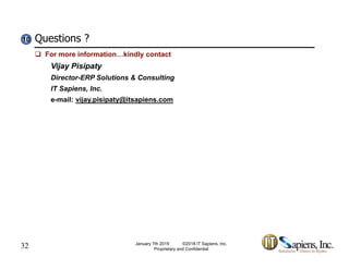 Questions ?10101010
 For more information…kindly contact
Vijay Pisipaty
Director-ERP Solutions & Consulting
IT Sapiens, Inc.
e-mail: vijay.pisipaty@itsapiens.com
32 January 7th 2019 ©2018 IT Sapiens, Inc.
Proprietary and Confidential
 