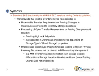 Synopsis11
 Standard SAP functionality in all R/3 & ECC versions during Order Acquisition:
 Workarounds that involve Inventory moves have resulted in:
 Undesirable Transfer Requirements or Posting Changes inq g g
Warehouses connected to Inventory Storage Locations
 Processing of Open Transfer Requirements or Posting Changes could
result in:result in:
 Breaking high rack full pallets
 Increased toll in warehouse physical moves depending on
St T ’ “Mi d St ” tiStorage Type’s “Mixed Storage” properties
 Unprocessed Warehouse Posting Changes leading to Risk of Physical
Inventory Documents not be cleared in MM-Inventory Management
 e.g. MM-Inventory Management stock is in storage location
different from Storage Location Warehouse Quant (since Posting
Change was not processed)
3 January 7th 2019 ©2018 IT Sapiens, Inc.
Proprietary and Confidential
g p )
 
