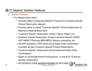 IT Sapiens’ Solution Features33
 Solution Excerpts:
 For Regular Stock Items:
 Provides ability to designate Material / Products as Customer Specific
Product Reservation relevant
 Provides ability to create “Customer Specific” Product Reservation at
Material or Material-Batch levelMaterial or Material Batch level
 “Customer Specific” Reservation visible in Stock / Reqts. List
 Customer Specific Reservation, though a demand element, DOES
NOT IMPACT Pl i (MRP/MPS) D li i tNOT IMPACT Planning (MRP/MPS), Delivery processing, etc.
 Net ATP quantities in ATP check during Sales Order Confirmation
considers all open Customer Specific Product Reservations
 “Customer Specific” Reservation decremented with Sales Order
Confirmations
 Option to control Backorder Processing too, to check for “Customer
6
p g
Specific” Reservation
 NO SOURCE CODE MODIFICATIONS OF ANY KINDJanuary 7th 2019 ©2018 IT Sapiens, Inc.
Proprietary and Confidential
 