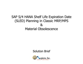 SAP S/4 HANA Shelf Life Expiration Date
(SLED) Pl i i Cl i MRP/MPS(SLED) Planning in Classic MRP/MPS
&
M t i l Ob lMaterial Obsolescence
Solution BriefSolution Brief
 