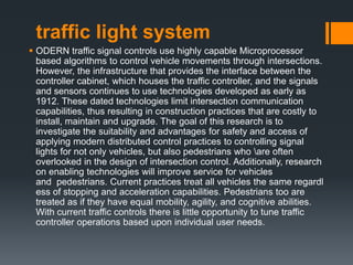 traffic light system
 ODERN traffic signal controls use highly capable Microprocessor
based algorithms to control vehicle movements through intersections.
However, the infrastructure that provides the interface between the
controller cabinet, which houses the traffic controller, and the signals
and sensors continues to use technologies developed as early as
1912. These dated technologies limit intersection communication
capabilities, thus resulting in construction practices that are costly to
install, maintain and upgrade. The goal of this research is to
investigate the suitability and advantages for safety and access of
applying modern distributed control practices to controlling signal
lights for not only vehicles, but also pedestrians who are often
overlooked in the design of intersection control. Additionally, research
on enabling technologies will improve service for vehicles
and pedestrians. Current practices treat all vehicles the same regardl
ess of stopping and acceleration capabilities. Pedestrians too are
treated as if they have equal mobility, agility, and cognitive abilities.
With current traffic controls there is little opportunity to tune traffic
controller operations based upon individual user needs.
 