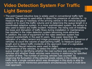 Video Detection System For Traffic
Light Sensor
 The point based inductive loop is widely used in conventional traffic light
sensors. The sensor is used either to detect the presence of vehicles or : to
measure the gap or headway of the arriving vehicle in the vehicle-actuated
system or to count the traffic volume and to determine the queue length in a
coordinated adaptive system. In a more sophisticated system, the sensor is
also used to detect any traffic incident. However, the rising cost of installing
the loops and disruption of traffic flows during installation or maintenance
has resulted in the video detection system becoming more attractive.
In addition, the cost of equipment for the video detection system has
reduced substantially in the past l0 years. This paper describes the
utilization of a video camera and image processing to detect the presence of
vehicles, to count the volume of approaching traffic, to measure queue
length and to detect traffic incidents at the approach road of a signalized
intersection.Neural networks were used to detect
the presence of the vehicles, to detect the traffic incident and to measure the
queue length by identifying whether the road surface was occupied by
vehicles and whether these vehicles were moving or stationary for specified
duration of time. The number of arriving vehicles was counted by
observing the fluctuation of the selected pixels values in the middle of the
traffic lane. A single camera which was developed in this study is able to
capture the above mentioned parameters simultaneously from a multi-lane
road approach.
 