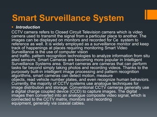 Smart Surveillance System
 Introduction
CCTV camera refers to Closed Circuit Television camera which is video
camera used to transmit the signal from a particular place to another. The
images can be displayed on monitors and recorded for Ce system to
reference as well. It is widely employed as a surveillance monitor and keep
track of happenings at places requiring monitoring Smart Video
Surveillance is the use of computer vision
and traffic. pattern recognition technologies to analyze information from situ
ated sensors. Smart Cameras are becoming more popular in Intelligent
Surveillance Systems area. Smart cameras are cameras that can perform
tasks far beyond simply taking photos and recording videos. Thanks to the
purposely built-in intelligent image processing and pattern recognition
algorithms, smart cameras can detect motion, measure
objects, read vehicle number plates, and even recognize human behaviors.
Currently, the majority of CCTV systems use analogue techniques for
image distribution and storage. Conventional CCTV cameras generally use
a digital charge coupled device (CCD) to capture images. The digital
images then converted into an analogue composite video signal, which is
connected to the CCTV matrix, monitors and recording
equipment, generally via coaxial cables.
 